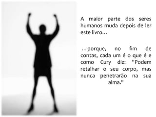 A maior parte dos seres
humanos muda depois de ler
este livro…

 …porque, no fim de
contas, cada um é o que é e
como Cury diz: "Podem
retalhar o seu corpo, mas
nunca penetrarão na sua
           alma."
 
