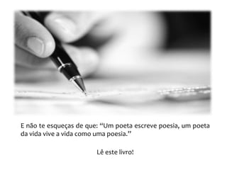 E não te esqueças de que: “Um poeta escreve poesia, um poeta
da vida vive a vida como uma poesia.’’

                        Lê este livro!
 