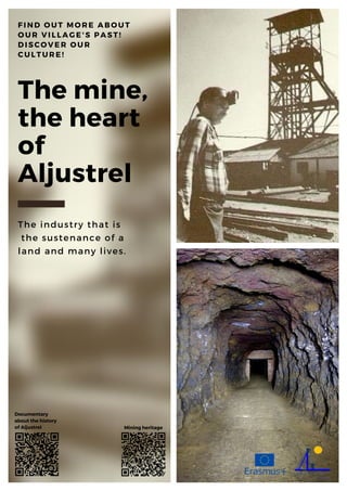 The mine,
the heart
of
Aljustrel
The industry that is
the sustenance of a
land and many lives.
FIND OUT MORE ABOUT
OUR VILLAGE'S PAST!
DISCOVER OUR
CULTURE!
Documentary
about the history
of Aljustrel Mining heritage
 