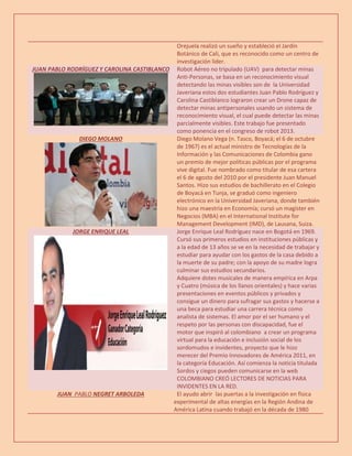 Orejuela realizó un sueño y estableció el Jardín
Botánico de Cali, que es reconocido como un centro de
investigación líder.
JUAN PABLO RODRÍGUEZ Y CAROLINA CASTIBLANCO Robot Aéreo no tripulado (UAV) para detectar minas
Anti-Personas, se basa en un reconocimiento visual
detectando las minas visibles son de la Universidad
Javeriana estos dos estudiantes Juan Pablo Rodríguez y
Carolina Castiblanco lograron crear un Drone capaz de
detectar minas antipersonales usando un sistema de
reconocimiento visual, el cual puede detectar las minas
parcialmente visibles. Este trabajo fue presentado
como ponencia en el congreso de robot 2013.
DIEGO MOLANO Diego Molano Vega (n. Tasco, Boyacá; el 6 de octubre
de 1967) es el actual ministro de Tecnologías de la
Información y las Comunicaciones de Colombia gano
un premio de mejor políticas públicas por el programa
vive digital. Fue nombrado como titular de esa cartera
el 6 de agosto del 2010 por el presidente Juan Manuel
Santos. Hizo sus estudios de bachillerato en el Colegio
de Boyacá en Tunja, se graduó como ingeniero
electrónico en la Universidad Javeriana, donde también
hizo una maestría en Economía; cursó un magíster en
Negocios (MBA) en el International Institute for
Management Development (IMD), de Lausana, Suiza.
JORGE ENRIQUE LEAL Jorge Enrique Leal Rodríguez nace en Bogotá en 1969.
Cursó sus primeros estudios en instituciones públicas y
a la edad de 13 años se ve en la necesidad de trabajar y
estudiar para ayudar con los gastos de la casa debido a
la muerte de su padre; con la apoyo de su madre logra
culminar sus estudios secundarios.
Adquiere dotes musicales de manera empírica en Arpa
y Cuatro (música de los llanos orientales) y hace varias
presentaciones en eventos públicos y privados y
consigue un dinero para sufragar sus gastos y hacerse a
una beca para estudiar una carrera técnica como
analista de sistemas. El amor por el ser humano y el
respeto por las personas con discapacidad, fue el
motor que inspiró al colombiano a crear un programa
virtual para la educación e inclusión social de los
sordomudos e invidentes, proyecto que le hizo
merecer del Premio Innovadores de América 2011, en
la categoría Educación. Así comienza la noticia titulada
Sordos y ciegos pueden comunicarse en la web
COLOMBIANO CREÓ LECTORES DE NOTICIAS PARA
INVIDENTES EN LA RED.
JUAN PABLO NEGRET ARBOLEDA El ayudo abrir las puertas a la investigación en física
experimental de altas energías en la Región Andina de
América Latina cuando trabajó en la década de 1980
 