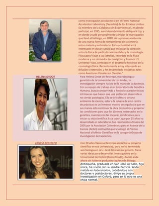 como investigador postdoctoral en el Fermi National
Accelerator Laboratory (Fermilab) de los Estados Unidos.
Es miembro de la Colaboración Experimental , en donde
participé, en 1995, en el descubrimiento del quark top, y
en donde ayudé personalmente a iniciar la investigación
que llevó al hallazgo, en 2010, de la primera evidencia
de una nueva forma de rompimiento de la simetría
entre materia y antimateria. En la actualidad está
interesado en dictar cursos que enfatizan la conexión
entre la física de partículas elementales y la cosmología.
Física para Viajar a las Estrellas, centrado en la física
moderna y sus derivados tecnológicos, y Cosmos: El
Universo Físico, centrado en el desarrollo histórico de la
cosmología física. Recientemente estoy interesado en
difusión y extensión, y he desarrollado iniciativas tales
como Aventuras Visuales en Ciencias."
HELENA GROOT Para Helena Groot de Restrepo, microbióloga y
genetista de la Universidad de Los Andes, la
investigación siempre ha ido de la mano de la docencia.
Con su equipo de trabajo en el Laboratorio de Genética
Humana, busca conocer más a fondo las características
intrínsecas que hacen que una población desarrolle o
no ciertas patologías. Ella se crió dentro de una
ambiente de ciencia, estar a la cabeza de este centro
de prácticas es un inmenso motivo de orgullo ya que en
sus manos está continuar la obra de muchos y propiciar
las condiciones para que los jóvenes interesados en la
genética, cuenten con las mejores condiciones para
iniciar su vida científica. Esta labor, que por 25 años ha
desarrollado el laboratorio, fue reconocida a finales del
2005 por la Asociación Colombiana para el Avance de la
Ciencia (ACAC) institución que le otorgó el Premio
Nacional al Mérito Científico en la categoría Grupo de
Investigación de Excelencia.
VANESA RESTREPO Con 20 años Vanessa Restrepo adelanta su proyecto
científico en esa universidad, pero no ha terminado
aún biología en la U. de A. Un caso sui generis. Tiene
varias ideas para desarrollar. Investigadora en la
Universidad de Oxford (Reino Unido), donde anda
ahora sin haberse graduado siquiera de bióloga.
Antioqueña, graduada en San José La Salle, hija
única, ha vivido con su madre Patricia. Anda
metida en laboratorios, codeándose con
doctores y postdoctores, dirige su propia
investigación en Oxford, pero en lo otro es una
chica normal.
 