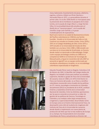 mesa, baloncesto, levantamiento de pesas, atletismo,
esgrima, ciclismo y fútbol con Efraín Sánchez y
Hernando Plata en 1971, y a paracaidistas durante el
primer salto. En el año 1958 diseñó un marcapasos para
la prevención de la trombosis en pasajeros de la clase
turista, con la ayuda de Jorge Ulloa A. y Jorge Hernán
Ulloa. En la actualidad desarrolla estudios para el
diseño de un "nanomarcapaso", con la ayuda del
científico Jorge León Galindo y un grupo
multidisciplinario de especialistas.
RAUL CUERO Raúl Cuero nació en la ciudad de Buenaventura (Costa
del Pacífico colombiano) en 1948 de una familia
humilde. Estudió en la Universidad del Valle en Cali.
Continuó sus estudios en Estados Unidos. Entre 1970 y
1971 en el Colegio Heidelberg de Ohio. Entre 1971 y
1974 estudió en la Universidad del Estado de Ohio
también con una beca. Entre 1980 y 1986 estudió con
una beca en la Universidad de Strathclyde, en Escocia,
donde realizó un doctorado en Microbiología. Dirigió
cuatro equipos de biología sintética en 2006 en la
competencia IGEM en el Instituto de Tecnología de
Massachusetts, al igual en noviembre del año 2007 se
presentó en Igem07 con un equipo conformado por
estudiante colombianos e Israelíes, es un microbiólogo
colombiano especializado en biogénesis.
EDUARDO POSADA FLOREZ Eduardo Posada Flórez nació en Bogotá, Colombia el 18
de febrero de 1942. Es Bachiller del Colegio Andino de
Bogotá y se trasladó a Suiza para realizar sus estudios
superiores. Recibió su grado de Físico de la Universidad
de Lausana, Suiza en 1966 y en 1972 el de Doctor en
Física con honores del jurado es un físico y científico
colombiano reconocido como el padre de las políticas
en CTI: ciencia, tecnología e innovación en Colombia.
Actualmente (2012) es presidente de la ACAC, profesor
Emérito y Catedrático Emérito de la Universidad
Nacional de Colombia. Entre las distintas aportaciones
por las que es conocido se encuentran su labor de
gestión de las políticas de Ciencia y Tecnología en
Colombia y sus trabajos sobre bajas temperaturas,
criogénesis y superconductividad, desarrollados tanto
en Europa como en el Centro Internacional de Física. Se
desempeñó como Jefe de la planta de criogénesis del
Instituto de Física de la Universidad de Lausanne,
donde diseñó e implementó una nueva planta de
producción de Helio que fue la más moderna de Europa
en su tiempo; fue Vicepresidente de la Sociedad
Colombiana de Física y actualmente es Director del
 