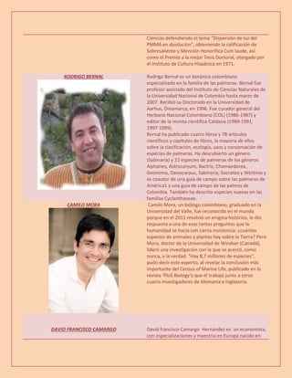 Ciencias defendiendo el tema "Dispersión de luz del
PMMA en disolución", obteniendo la calificación de
Sobresaliente y Mención Honorífica Cum laude, así
como el Premio a la mejor Tesis Doctoral, otorgado por
el Instituto de Cultura Hispánica en 1971.
RODRIGO BERNAL Rodrigo Bernal es un botánico colombiano
especializado en la familia de las palmeras. Bernal fue
profesor asociado del Instituto de Ciencias Naturales de
la Universidad Nacional de Colombia hasta marzo de
2007. Recibió su Doctorado en la Universidad de
Aarhus, Dinamarca, en 1996. Fue curador general del
Herbario Nacional Colombiano (COL) (1986-1987) y
editor de la revista científica Caldasia (1989-1991,
1997-1999).
Bernal ha publicado cuatro libros y 78 artículos
científicos y capítulos de libros, la mayoría de ellos
sobre la clasificación, ecología, usos y conservación de
especies de palmeras. Ha descubierto un género
(Sabinaria) y 22 especies de palmeras de los géneros
Aiphanes, Astrocaryum, Bactris, Chamaedorea ,
Geonoma, Oenocarpus, Sabinaria, Socratea y Wettinia y
es coautor de una guía de campo sobre las palmeras de
América1 y una guía de campo de las palmas de
Colombia. También ha descrito especies nuevas en las
familias Cyclanthaceae.
CAMILO MORA Camilo Mora, un biólogo colombiano, graduado en la
Universidad del Valle, fue reconocido en el mundo
porque en el 2011 resolvió un enigma histórico, le dio
respuesta a una de esas tantas preguntas que la
humanidad se hacía con cierta insistencia: ¿cuántas
especies de animales y plantas hay sobre la Tierra? Pero
Mora, doctor de la Universidad de Windsor (Canadá),
lideró una investigación con la que se acercó, como
nunca, a la verdad. "Hay 8,7 millones de especies",
pudo decir este experto, al revelar la conclusión más
importante del Census of Marine Life, publicado en la
revista ‘PloS Biology’y que él trabajó junto a otros
cuatro investigadores de Alemania e Inglaterra.
DAVID FRANCISCO CAMARGO David francisco Camargo Hernández es un economista,
con especializaciones y maestría en Europa nacido en
 