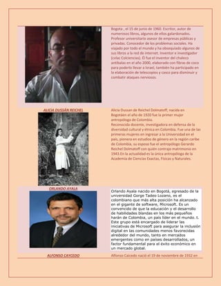 Bogota , el 15 de junio de 1960. Escritor, autor de
numerosos libros, algunos de ellos galardonados.
Profesor universitario asesor de empresas públicas y
privadas. Conocedor de los problemas sociales. Ha
viajado por todo el mundo y ha obsequiado algunos de
sus libros a la red de internet. Inventor e investigador
(cvlac Colciencias). Él fue el inventor del chaleco
antibalas en el año 2000, elaborado con fibras de coco
para poderlo llevar a Israel, también ha participado en
la elaboración de telescopios y casco para disminuir y
combatir ataques nerviosos.
ALICIA DUSSÁN REICHEL Alicia Dussan de Reichel Dolmatoff, nacida en
Bogotáen el año de 1920 fue la primer mujer
antropóloga de Colombia.
Reconocida docente, investigadora en defensa de la
diversidad cultural y étnica en Colombia. Fue una de las
primeras mujeres en ingresar a la Universidad en el
país, pionera en estudios de género en la región caribe
de Colombia, su esposo fue el antropólogo Gerardo
Reichel Dolmatoff con quién contrajo matrimonio en
1943.En la actualidad es la única antropóloga de la
Academia de Ciencias Exactas, Físicas y Naturales.
ORLANDO AYALA
Orlando Ayala nacido en Bogotá, egresado de la
universidad Gorge Tadeo Lozano, es el
colombiano que más alta posición ha alcanzado
en el gigante de software, Microsoft. Es un
convencido de que la educación y el desarrollo
de habilidades blandas en los más pequeños
harán de Colombia, un país líder en el mundo. t.
Este grupo está encargado de liderar las
iniciativas de Microsoft para asegurar la inclusión
digital en las comunidades menos favorecidas
alrededor del mundo, tanto en mercados
emergentes como en países desarrollados, un
factor fundamental para el éxito económico en
un mercado global.
ALFONSO CAYCEDO Alfonso Caicedo nació el 19 de noviembre de 1932 en
 