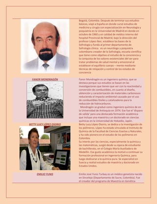 Bogotá, Colombia. Después de terminar sus estudios
básicos, viajó a España en donde cursó estudios de
medicina y cirugía con especialización en Neurología y
psiquiatría en la Universidad de Madrid en donde en
octubre de 1960 y en calidad de médico interno del
hospital Provincial de Madrid, bajo la dirección del
profesor López-Ibor, establece las bases de la
Sofrología y funda al primer departamento de
Sofrología clínica. es un neurólogo y psiquiatra
colombiano creador de la Sofrología, escuela científica
que tiene como objetivo el estudio de la consciencia y
la conquista de los valores existenciales del ser para
tratar problemas de salud mental y emocional al
establecer el equilibrio cuerpo – mente mediante
técnicas de relajación y control de los estados de
conciencia
FANOR MONDRAGÓN Fanor Mondragón es un ingeniero químico, que se
destaca porque sus estudios se basan en las
investigaciones que tienen que ver con la reactividad y
conversión de combustibles, en cuanto al diseño,
obtención y caracterización de materiales carbonosos
reduciendo el impacto ambiental causado por el uso
de combustibles fósiles y catalizadores para la
reducción de hidrocarburos.
Mondragón se graduó como ingeniero químico de en
la Universidad de Antioquia en 1974. Ese fue el ‘disparo
de salida’ para una destacada formación académica
que incluye una maestría y un doctorado en ciencias
químicas en la Universidad de Hokaidio, Japón.
BETTY LUCY LÓPEZ OSORIO Betty Lucy López Osorio, se dedica a la investigación de
los polímeros. López ha estado vinculada al Instituto de
Química de la Facultad de Ciencias Exactas y Naturales,
y ha sido pionera en el estudio de los polímeros en
Colombia.
Su interés por las ciencias, especialmente la química y
las matemáticas, surgió desde su época de estudiante
de bachillerato, en el Colegio María Auxiliadora de
Medellín. Ese gusto académico la motivó a continuar su
formación profesional en Ingeniería Química, para
luego dedicarse a la química pura. Se especializó en
Suecia y realizó estudios de maestría y doctorado en
Estados Unidos.
EMILIO YUNIS Emilio José Yunis Turbay es un médico genetista nacido
en Sincelejo (Departamento de Sucre, Colombia). Fue
el creador del programa de Maestría en Genética
 