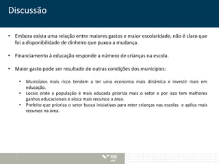 Discussão 
• Embora exista uma relação entre maiores gastos e maior escolaridade, não é claro que 
foi a disponibilidade de dinheiro que puxou a mudança. 
• Financiamento à educação responde a número de crianças na escola. 
• Maior gasto pode ser resultado de outras condições dos municípios: 
• Municípios mais ricos tendem a ter uma economia mais dinâmica e investir mais em 
educação. 
• Locais onde a população é mais educada prioriza mais o setor e por isso tem melhores 
ganhos educacionais e aloca mais recursos a área. 
• Prefeito que prioriza o setor busca iniciativas para reter crianças nas escolas e aplica mais 
recursos na área. 
 