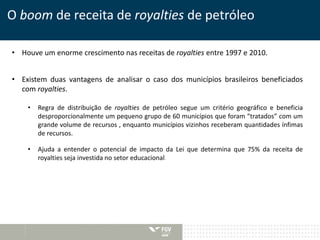 O boom de receita de royalties de petróleo 
• Houve um enorme crescimento nas receitas de royalties entre 1997 e 2010. 
• Existem duas vantagens de analisar o caso dos municípios brasileiros beneficiados 
com royalties. 
• Regra de distribuição de royalties de petróleo segue um critério geográfico e beneficia 
desproporcionalmente um pequeno grupo de 60 municípios que foram “tratados” com um 
grande volume de recursos , enquanto municípios vizinhos receberam quantidades ínfimas 
de recursos. 
• Ajuda a entender o potencial de impacto da Lei que determina que 75% da receita de 
royalties seja investida no setor educacional. 
 