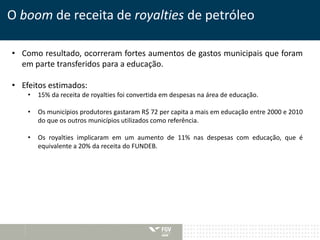 O boom de receita de royalties de petróleo 
• Como resultado, ocorreram fortes aumentos de gastos municipais que foram 
em parte transferidos para a educação. 
• Efeitos estimados: 
• 15% da receita de royalties foi convertida em despesas na área de educação. 
• Os municípios produtores gastaram R$ 72 per capita a mais em educação entre 2000 e 2010 
do que os outros municípios utilizados como referência. 
• Os royalties implicaram em um aumento de 11% nas despesas com educação, que é 
equivalente a 20% da receita do FUNDEB. 
 