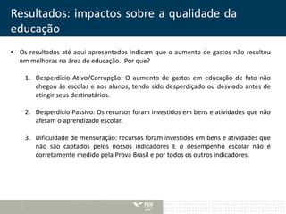 Resultados: impactos sobre a qualidade da 
educação 
• Os resultados até aqui apresentados indicam que o aumento de gastos não resultou 
em melhoras na área de educação. Por que? 
1. Desperdício Ativo/Corrupção: O aumento de gastos em educação de fato não 
chegou às escolas e aos alunos, tendo sido desperdiçado ou desviado antes de 
atingir seus destinatários. 
2. Desperdício Passivo: Os recursos foram investidos em bens e atividades que não 
afetam o aprendizado escolar. 
3. Dificuldade de mensuração: recursos foram investidos em bens e atividades que 
não são captados pelos nossos indicadores E o desempenho escolar não é 
corretamente medido pela Prova Brasil e por todos os outros indicadores. 
 