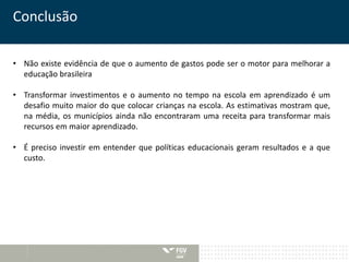 Conclusão 
• Não existe evidência de que o aumento de gastos pode ser o motor para melhorar a 
educação brasileira 
• Transformar investimentos e o aumento no tempo na escola em aprendizado é um 
desafio muito maior do que colocar crianças na escola. As estimativas mostram que, 
na média, os municípios ainda não encontraram uma receita para transformar mais 
recursos em maior aprendizado. 
• É preciso investir em entender que políticas educacionais geram resultados e a que 
custo. 
 