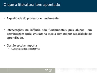 O que a literatura tem apontado 
• A qualidade do professor é fundamental 
• Intervenções na infância são fundamentais pois alunos em 
desvantagem social entram na escola com menor capacidade de 
aprendizado. 
• Gestão escolar importa 
• Cultura de altas expectativas 
 