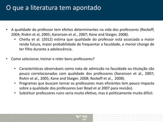 O que a literatura tem apontado 
• A qualidade do professor tem efeitos determinantes na vida dos professores (Rockoff, 
2004; Rivkin et al, 2005; Aaronson et al., 2007; Kane and Staiger, 2008). 
• Chetty et al. (2012) estima que qualidade do professor está associada a maior 
renda futura, maior probabilidade de frequentar a faculdade, e menor change de 
ter filho durante a adolescência. 
• Como selecionar, treinar e reter bons professores? 
• Características observáveis como nota de admissão na faculdade ou titulação são 
pouco correlacionadas com qualidade dos professores (Aaronson et al., 2007; 
Rivkin et al., 2005; Kane and Staiger, 2008; Rockoff et al., 2008). 
• Programas que buscam tornar os professores mais eficientes tem pouco impacto 
sobre a qualidade dos professores (ver Boyd et al 2007 para revisão). 
• Substituir professores ruins seria muito efetivo, mas é politicamente muito difícil. 
 