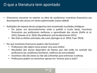 O que a literatura tem apontado 
• Entusiasmo crescente no exterior na ideia de condicionar incentivos financeiros aos 
desempenho dos alunos em testes padronizados (value-added) 
• Avaliações de impacto desses programas tem encontrado resultados ambíguos: 
• Em países em desenvolvimento onde o padrão é muito baixo, incentivos 
financeiros aos professores melhorou o aprendizado dos alunos (Duflo et al. 
2013; Glewwe et al. 2010; Muralidharan and Sundararaman 2011) 
• Nos EUA os efeitos estimados são nulos (Springer et al. 2010, Fryer 2014) 
• Por que incentivos financeiros podem não funcionar? 
• Professores não sabem como prover uma aula melhor 
• Resultados dos alunos dependem de fatores que não estão no controle dos 
professores (ex. problemas familiares, violência da comunidade). 
• Incentivos não são claros ou não são suficientes para estimular o esforço. 
• Professores podem se concentrar apenas em “ensinar para o teste”. 
 