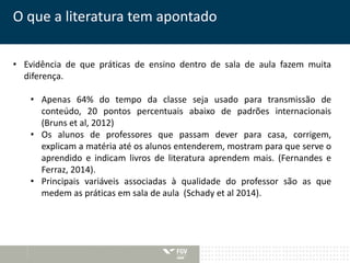 O que a literatura tem apontado 
• Evidência de que práticas de ensino dentro de sala de aula fazem muita 
diferença. 
• Apenas 64% do tempo da classe seja usado para transmissão de 
conteúdo, 20 pontos percentuais abaixo de padrões internacionais 
(Bruns et al, 2012) 
• Os alunos de professores que passam dever para casa, corrigem, 
explicam a matéria até os alunos entenderem, mostram para que serve o 
aprendido e indicam livros de literatura aprendem mais. (Fernandes e 
Ferraz, 2014). 
• Principais variáveis associadas à qualidade do professor são as que 
medem as práticas em sala de aula (Schady et al 2014). 
 