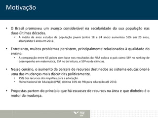 Motivação 
• O Brasil promoveu um avanço considerável na escolaridade da sua população nas 
duas últimas décadas. 
• A média de anos estudos da população jovem (entre 18 e 24 anos) aumentou 55% em 20 anos, 
alcançando 9 anos em 2012. 
• Entretanto, muitos problemas persistem, principalmente relacionados à qualidade do 
ensino. 
• A comparação entre 65 países com base nos resultados do PISA coloca o país como 58º no ranking de 
desempenho em matemática, 55º no de leitura, e 59º no de ciências. 
• Nesse cenário, o aumento da parcela de recursos destinados ao sistema educacional é 
uma das mudanças mais discutidas politicamente. 
• 75% dos recursos dos royalties para a educação. 
• Plano Nacional de Educação (PNE) destina 10% do PIB para educação até 2010. 
• Propostas partem do princípio que há escassez de recursos na área e que dinheiro é o 
motor da mudança. 
 