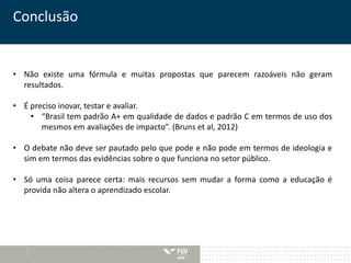 Conclusão 
• Não existe uma fórmula e muitas propostas que parecem razoáveis não geram 
resultados. 
• É preciso inovar, testar e avaliar. 
• “Brasil tem padrão A+ em qualidade de dados e padrão C em termos de uso dos 
mesmos em avaliações de impacto”. (Bruns et al, 2012) 
• O debate não deve ser pautado pelo que pode e não pode em termos de ideologia e 
sim em termos das evidências sobre o que funciona no setor público. 
• Só uma coisa parece certa: mais recursos sem mudar a forma como a educação é 
provida não altera o aprendizado escolar. 
 