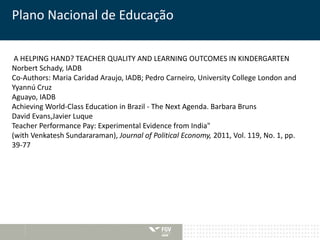 Plano Nacional de Educação 
A HELPING HAND? TEACHER QUALITY AND LEARNING OUTCOMES IN KINDERGARTEN 
Norbert Schady, IADB 
Co-Authors: Maria Caridad Araujo, IADB; Pedro Carneiro, University College London and 
Yyannú Cruz 
Aguayo, IADB 
Achieving World-Class Education in Brazil - The Next Agenda. Barbara Bruns 
David Evans,Javier Luque 
Teacher Performance Pay: Experimental Evidence from India" 
(with Venkatesh Sundararaman), Journal of Political Economy, 2011, Vol. 119, No. 1, pp. 
39-77 
