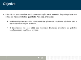 Objetivo 
• Este estudo busca analisar se há uma associação entre aumento de gasto público em 
educação na quantidade e qualidade. Para isso, analisa-se: 
• Gasto municipal em educação e indicadores de quantidade e qualidade do ensino para a 
totalidade dos municípios brasileiros. 
• O desempenho nos anos 2000 dos municípios brasileiros produtores de petróleo 
beneficiados com royalties de petróleo. 
 