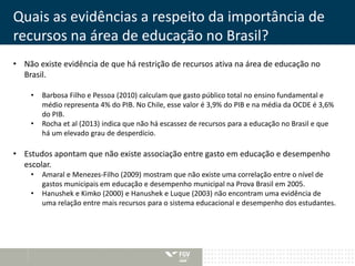 Quais as evidências a respeito da importância de 
recursos na área de educação no Brasil? 
• Não existe evidência de que há restrição de recursos ativa na área de educação no 
Brasil. 
• Barbosa Filho e Pessoa (2010) calculam que gasto público total no ensino fundamental e 
médio representa 4% do PIB. No Chile, esse valor é 3,9% do PIB e na média da OCDE é 3,6% 
do PIB. 
• Rocha et al (2013) indica que não há escassez de recursos para a educação no Brasil e que 
há um elevado grau de desperdício. 
• Estudos apontam que não existe associação entre gasto em educação e desempenho 
escolar. 
• Amaral e Menezes-Filho (2009) mostram que não existe uma correlação entre o nível de 
gastos municipais em educação e desempenho municipal na Prova Brasil em 2005. 
• Hanushek e Kimko (2000) e Hanushek e Luque (2003) não encontram uma evidência de 
uma relação entre mais recursos para o sistema educacional e desempenho dos estudantes. 
 
