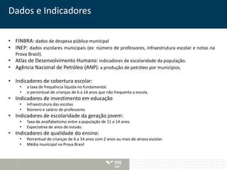 Dados e Indicadores 
• FINBRA: dados de despesa pública municipal 
• INEP: dados escolares municipais (ex: número de professores, infraestrutura escolar e notas na 
Prova Brasil). 
• Atlas de Desenvolvimento Humano: indicadores de escolaridade da população. 
• Agência Nacional de Petróleo (ANP): a produção de petróleo por municípios. 
• Indicadores de cobertura escolar: 
• a taxa de frequência líquida no fundamental. 
• o percentual de crianças de 6 a 14 anos que não frequenta a escola. 
• Indicadores de investimento em educação 
• Infraestrutura das escolas 
• Número e salário de professores 
• Indicadores de escolaridade da geração jovem: 
• Taxa de analfabetismo entre a população de 11 a 14 anos. 
• Expectativa de anos de estudo. 
• Indicadores de qualidade do ensino: 
• Percentual de crianças de 6 a 14 anos com 2 anos ou mais de atraso escolar. 
• Média municipal na Prova Brasil 
 
