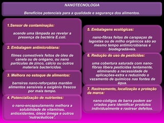 NANOTECNOLOGIA

         Benefícios potenciais para a qualidade e segurança dos alimentos.


1.Sensor de contaminação:
                                             5. Embalagens ecológicas:
   acende uma lâmpada ao revelar a
      presença da bactéria E.coli.             nano-fibras feitas de carapaças de
                                             lagostas ou de milho orgânicos são ao
                                                mesmo tempo antimicrobianas e
2. Embalagem antimicrobiana:                            biodegradáveis.
  filmes comestíveis feitos de óleo de       6. Redução do uso de pesticidas:
     canela ou de orégano, ou nano
  partículas de zinco, cálcio ou outros        uma cobertura saturada com nano-
         materiais bactericidas.               fibras libera pesticidas lentamente,
                                                   eliminando a necessidade de
3. Melhora no estoque de alimentos:               aplicações-extra e reduzindo o
                                              vazamento de químicos nas fontes de
   barreiras nano-reforçadas mantêm                            água.
alimentos sensíveis a oxigênio frescos
                                             7. Rastreamento, localização e proteção
            por mais tempo.
                                             da marca:
4. Potencialização de nutrientes:
                                                nano-códigos de barra podem ser
   o nano-encapsulamento melhora a               criados para identificar produtos
       solubilidade de vitaminas,              individualmente e rastrear defeitos.
  antioxidantes, óleos ômega e outros
            „nutracêuticos‟.
 