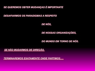 SE QUEREMOS OBTER MUDANÇAS É IMPORTANTE


DESAFIARMOS OS PARADIGMAS A RESPEITO


                          DE NÓS,


                          DE NOSSAS ORGANIZAÇÕES,


                          DO MUNDO EM TORNO DE NÓS.


SE NÃO MUDARMOS DE DIREÇÃO,


TERMINAREMOS EXATAMENTE ONDE PARTIMOS.....
 