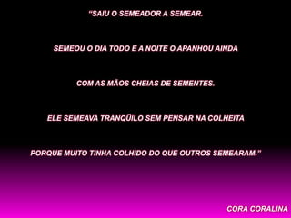 “SAIU O SEMEADOR A SEMEAR.



     SEMEOU O DIA TODO E A NOITE O APANHOU AINDA



          COM AS MÃOS CHEIAS DE SEMENTES.



   ELE SEMEAVA TRANQÜILO SEM PENSAR NA COLHEITA



PORQUE MUITO TINHA COLHIDO DO QUE OUTROS SEMEARAM.”




                                             CORA CORALINA
 