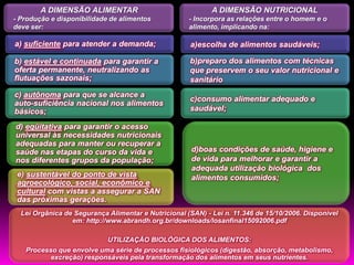 A DIMENSÃO ALIMENTAR                                A DIMENSÃO NUTRICIONAL
- Produção e disponibilidade de alimentos            - Incorpora as relações entre o homem e o
deve ser:                                            alimento, implicando na:

a) suficiente para atender a demanda;                a)escolha de alimentos saudáveis;

b) estável e continuada para garantir a              b)preparo dos alimentos com técnicas
oferta permanente, neutralizando as                  que preservem o seu valor nutricional e
flutuações sazonais;                                 sanitário
c) autônoma para que se alcance a
                                                     c)consumo alimentar adequado e
auto-suficiência nacional nos alimentos
básicos;                                             saudável;

d) eqüitativa para garantir o acesso
universal às necessidades nutricionais
adequadas para manter ou recuperar a
saúde nas etapas do curso da vida e                   d)boas condições de saúde, higiene e
nos diferentes grupos da população;                   de vida para melhorar e garantir a
                                                      adequada utilização biológica dos
 e) sustentável do ponto de vista                     alimentos consumidos;
 agroecológico, social, econômico e
 cultural com vistas a assegurar a SAN
 das próximas gerações.
  Lei Orgânica de Segurança Alimentar e Nutricional (SAN) - Lei n. 11.346 de 15/10/2006. Disponível
                 em: http://www.abrandh.org.br/downloads/losanfinal15092006.pdf

                          UTILIZAÇÃO BIOLÓGICA DOS ALIMENTOS:
   Processo que envolve uma série de processos fisiológicos (digestão, absorção, metabolismo,
          excreção) responsáveis pela transformação dos alimentos em seus nutrientes.
 