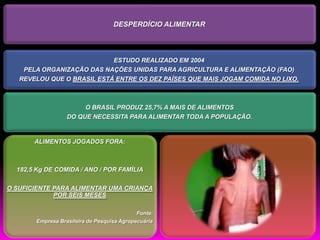 DESPERDÍCIO ALIMENTAR




                            ESTUDO REALIZADO EM 2004
    PELA ORGANIZAÇÃO DAS NAÇÕES UNIDAS PARA AGRICULTURA E ALIMENTAÇÃO (FAO)
   REVELOU QUE O BRASIL ESTÁ ENTRE OS DEZ PAÍSES QUE MAIS JOGAM COMIDA NO LIXO.



                       O BRASIL PRODUZ 25,7% A MAIS DE ALIMENTOS
                  DO QUE NECESSITA PARA ALIMENTAR TODA A POPULAÇÃO.


       ALIMENTOS JOGADOS FORA:



  182,5 Kg DE COMIDA / ANO / POR FAMÍLIA

O SUFICIENTE PARA ALIMENTAR UMA CRIANÇA
             POR SEIS MESES

                                            Fonte:
       Empresa Brasileira de Pesquisa Agropecuária
 