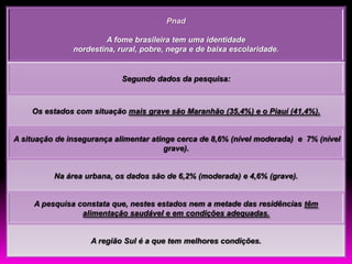 Pnad

                        A fome brasileira tem uma identidade
               nordestina, rural, pobre, negra e de baixa escolaridade.


                            Segundo dados da pesquisa:



    Os estados com situação mais grave são Maranhão (35,4%) e o Piauí (41,4%).


A situação de insegurança alimentar atinge cerca de 8,6% (nível moderada) e 7% (nível
                                        grave).


          Na área urbana, os dados são de 6,2% (moderada) e 4,6% (grave).


     A pesquisa constata que, nestes estados nem a metade das residências têm
                 alimentação saudável e em condições adequadas.


                    A região Sul é a que tem melhores condições.
 