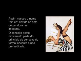 Assim nasceu o nome "pin up" devido ao acto de pendurar as imagens.  O conceito deste movimento parte do princípio de ser sexy de forma inocente e não premeditada. 