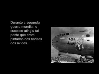 Durante a segunda guerra mundial, o sucesso atingiu tal ponto que eram pintadas nos narizes dos aviões. 