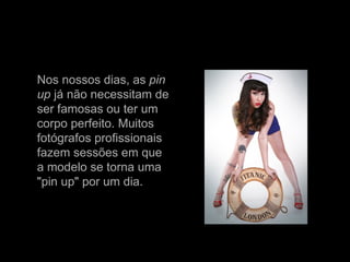 Nos nossos dias, as  pin   up  já não necessitam de ser famosas ou ter um corpo perfeito. Muitos fotógrafos profissionais fazem sessões em que a modelo se torna uma "pin up" por um dia.  