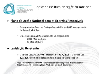 Base da Política Energética Nacional


   Plano de Acção Nacional para as Energias Renováveis
        • Entregue pelo Governo Português em Julho de 2010 após período
          de Consulta Pública

        • Objectivos para 2020 respeitante a Energia Eólica
                6,800 MW onshore
                75 MW offshore

   Legislação Relevante
        • Decreto-Lei 339-C/2001 + Decreto-Lei 33-A/2005 + Decreto-Lei
          225/2007 definem e actualizam os níveis de tarifa Feed-in
        Tarifa Feed-in Actual: 74€/MWh – empresas com concurso público deram descontos
        de pelo menos 5% + contribuição de 70M€ para um fundo de inovação
 