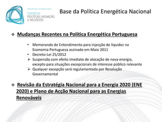Base da Política Energética Nacional


   Mudanças Recentes na Política Energética Portuguesa
        • Memorando de Entendimento para injecção de liquidez na
          Economia Portuguesa assinado em Maio 2011
        • Decreto-Lei 25/2012
         Suspensão com efeito imediato de alocação de nova energia,
          excepto para situações excepcionais de interesse público relevante
         Qualquer excepção será regulamentada por Resolução
          Governamental

   Revisão da Estratégia Nacional para a Energia 2020 (ENE
    2020) e Plano de Acção Nacional para as Energias
    Renováveis
 
