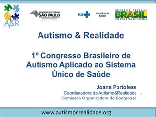 www.autismoerealidade.org
Autismo & Realidade
1º Congresso Brasileiro de
Autismo Aplicado ao Sistema
Único de Saúde
1
Joana Portolese
Coordenadora da Autismo&Realidade
Comissão Organizadora do Congresso
 