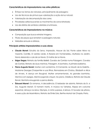 4
Características do impressionismo nas artes plásticas:
 Ênfase nos temas da natureza, principalmente de paisagens;
 Uso de técnicas de pintura que valorização a ação da luz natural;
 Valorização da decomposição das cores;
 Pinceladas soltas buscando os movimentos da cena retratada;
 Uso de efeitos de sombras coloridas e luminosas.
Características do impressionismo na música:
 Composição que busca retratar imagens;
 Títulos de peças que remetem a paisagens naturais;
 Melodias sensuais e etéreas.
Principais artistas impressionistas e suas obras:
 Claude Monet: Estuário do Sena, Impressão, Nascer do Sol, Ponte sobre Hève na
Vazante, Camille, O vestido verde, A floresta em Fontainebleu, Mulheres no Jardim,
Navio deixando o cais de Le Havre, O molhe de Le Havre.
 Edgar Degas: Retrato da família Bellelli, Cavalos de Corrida numa Paisagem, Cavalos
de Corrida, Retrato de duas meninas, Paisagem, A banheira, A primeira bailarina.
 Pierre-Auguste Renoir: Mulher com sombrinha, O Camarote, Le Moulin de la Galette ,
Madame Georges Charpentier e suas filhas, Remadores em Chatou, Elizabeth e Alice
de Anvers, A dança em Bougival, Mulher amamentando, As grandes banhistas,
Menina com espigas, Menina jogando criquet, Ao piano, Odalisca, Retrato de Claude
Renoir, Banhista enxugando a perna direita.
 Édouard Manet: Os romanos, A decadência, O bebedor de absinto, Retrato do Sr. e
Sra. Auguste Manet, O homem morto, A música na Tulheiras, Rapaz em costume
espanhol, Almoço na relva, Olympia, A ninfa surpresa, A leitura, O tocador de pífano,
A execução de Maximiliano, Retrato de Émile Zola, Berthe Morisot de Chapéu Preto.
 