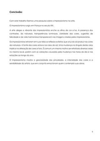 5
Conclusão:
Com este trabalho fizemos uma pesquisa sobre o impressionismo na arte.
O impressionismo surgiu em França no seculo XIX.
A arte alegre e vibrante dos impressionistas enche os olhos de cor e luz. A presença dos
contrastes, da natureza, transparências luminosas, claridade das cores, sugestão de
felicidade e de vida harmoniosa transparecem nas imagens criadas pelos impressionistas.
Os impressionistas retratam em suas telas os reflexos e efeitos que a luz do sol produz nas cores
da natureza. A fonte das cores estava nos raios do sol. Uma mudança no ângulo destes raios
implica na alteração de cores e tons. É comum um mesmo motivo ser retratado diversas vezes
no mesmo local, porém com as variações causadas pela mudança nas horas do dia e nas
estações ao longo do ano.
O Impressionismo mostra a graciosidade das pinceladas, a intensidade das cores e a
sensibilidade do artista, que em conjunto emocionam quem contempla suas obras.
 