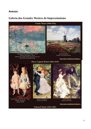 6
Anexos:
Galeria dos Grandes Mestres do Impressionismo
Claude Monet (1840-1926)
Impression du Soleil Levant - 1873
(Museu Marmottan, Paris)
Quadro de Claude Monet que deu início ao
Movimento Impressionista
Les Alyschamps
Quadro de Claude Monet
Veja mais na Galeria de Monet...
Pierre Auguste Renoir (1841-1919)
Rosa e Azul (119x74 cm) - 1881
Quadro de Renoir
Museu MASP
Dance at Bougival
Quadro de Renoir
La Promenade
Quadro de Renoir
Veja mais na Galeria de Renoir...
Edouard Manet (1832-1883)
 