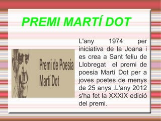 PREMI MARTÍ DOT
L'any
1974
per
iniciativa de la Joana i
es crea a Sant feliu de
Llobregat el premi de
poesia Martí Dot per a
joves poetes de menys
de 25 anys .L'any 2012
s'ha fet la XXXIX edició
del premi.

 