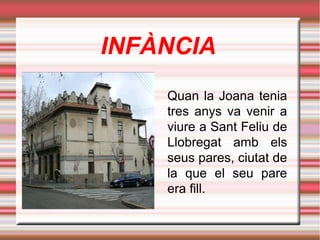 INFÀNCIA
Quan la Joana tenia
tres anys va venir a
viure a Sant Feliu de
Llobregat amb els
seus pares, ciutat de
la que el seu pare
era fill.

 