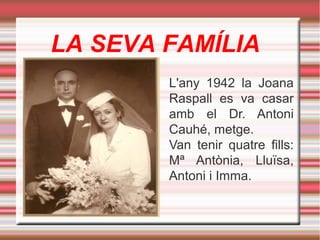 LA SEVA FAMÍLIA
L'any 1942 la Joana
Raspall es va casar
amb el Dr. Antoni
Cauhé, metge.
Van tenir quatre fills:
Mª Antònia, Lluïsa,
Antoni i Imma.

 