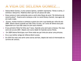A VIDA DE SELENA GOMEZ…Selena Marie Gomez, é uma cantora óptima, também representa  filmes e series, é estilista e dançarina. Podemos dizer que faz um pouco de tudo.Estas cantora é mais conhecida como a actriz Alex Russo da serie “Os feiticeiros de waverly plane”. Exacta serie começou a dar no canal Disney channel, mas agora dá em tudo o lado.  Gravou, muitas musicas e começou a grava-las com a sua banda por volta do ano 2009. Selena nasceu quando sua mãe tinha 16 anos, ao 5 anos de Selena seus pais separaram se e sua mãe casou se com outro homem.O seu primeiro filme foi feito aos 7 anos, fazendo uma serei para crianças. Fez essa serei ate ao ano 2001. Depois com outra idade foi fazendo outros filmes. Em 2009 Selena Participou num filme onde seu pai tinha de salvar uma princesa.Era a sua melhor amiga de infância Demi Lovato. Em 2010 fez mais uma serie como outras actrizes, depois dai está só interessada na carreira de cantora.  