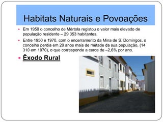 Habitats Naturais e Povoações
 Em 1950 o concelho de Mértola registou o valor mais elevado de
população residente – 29 353 habitantes.
 Entre 1950 e 1970, com o encerramento da Mina de S. Domingos, o
concelho perdia em 20 anos mais de metade da sua população, (14
310 em 1970), o que corresponde a cerca de –2,6% por ano.
 Êxodo Rural
 