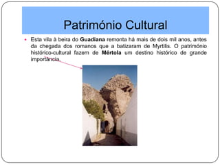 Património Cultural
 Esta vila à beira do Guadiana remonta há mais de dois mil anos, antes
da chegada dos romanos que a batizaram de Myrtilis. O património
histórico-cultural fazem de Mértola um destino histórico de grande
importância.
 