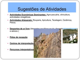 Sugestões de Atividades
 Actividades Económicas Dominantes: Agro-pecuária, silvicultura,
actividades cinegéticas.
 Actividades Artesanais: Rouparia, Apicultura, Tecelagem, Cerâmica,
Pesca.
 Desportos de ar livre (desportos aquáticos no rio, desportos terrestres
e aéreos.)
 Pólos de recepção
 Centros de interpretação
 Percursos interpretativos
 