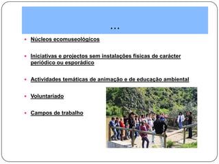 ...
 Núcleos ecomuseológicos
 Iniciativas e projectos sem instalações físicas de carácter
periódico ou esporádico
 Actividades temáticas de animação e de educação ambiental
 Voluntariado
 Campos de trabalho
 