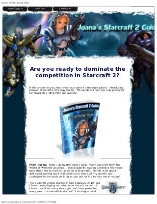 Joana's Starcraft 2 Strategy Guide

         Joana's MySpace                 Order Now!              Members Area

  




      
                                     Are you ready to dominate the
                                       competition in Starcraft 2?
                                     If the answer is yes, then you have came to the right place!  Introducing
                                     Joana's Starcraft 2 Strategy Guide!  This guide will get you fully prepared
                                     for Starcraft 2 efficiently and quickly!




                                     From Joana:  Hello I go by the name Joana, many know me from the
                                     World of Warcraft universe, I won Blizzard's leveling contest a few years
                                     back (first one to level 50 in world of Warcraft).  My life is all about
                                     dedicated gaming and I will continue to share all my secrets and
                                     strategies to the world as long as you are willing to help me in return!

                                     The Starcraft 2 beta started in late February 2010, and
                                     I have been playing non-stop ever since it came out. 
                                     I have practiced many strategies and have perfected
                                     every one.  I know which starcraft 2 strategies work


http://www.joanasworld.com/starcraft2/[12/12/2012 12:15:30 AM]
 