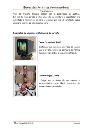 Expressões Artísticas Contemporâneas
                                 ECM-Pós Laboral
tipo   de   trabalho   buscava     acabar   com    a   passividade   do   público.
Em vez de ficar parado a olhar uma tela ou escultura, o espectador era
convidado a imiscuir-se na obra, a passear por ela. A instalação busca
ampliar o contato do público com a obra.




Exemplos de algumas instalações da artista



                                 “www.fatimashop”,2002

                                 Instalação que incorpora um vídeo da viagem
                                 que a artista realizou ao santuário de Fátima
                                 num motociclo antigo e respectivo atrelado.




                                 “Contaminação”, 2008

                                   Surge sob a forma de um enorme e
                                 extraordinário corpo têxtil tentacular de
                                 cores e texturas variadas.




Tânia Prates 2009/2010                                                    Página 10
 