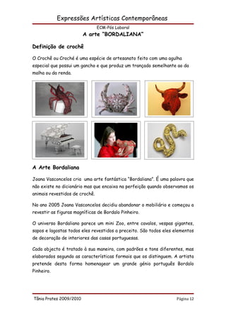 Expressões Artísticas Contemporâneas
                                ECM-Pós Laboral
                         A arte “BORDALIANA”

Definição de crochê

O Crochê ou Croché é uma espécie de artesanato feito com uma agulha
especial que possui um gancho e que produz um trançado semelhante ao da
malha ou da renda.




A Arte Bordaliana

Joana Vasconcelos cria uma arte fantástica “Bordaliana”. É uma palavra que
não existe no dicionário mas que encaixa na perfeição quando observamos os
animais revestidos de crochê.

No ano 2005 Joana Vasconcelos decidiu abandonar o mobiliário e começou a
revestir as figuras magníficas de Bordalo Pinheiro.

O universo Bordaliano parece um mini Zoo, entre cavalos, vespas gigantes,
sapos e lagostas todos eles revestidos a preceito. São todos eles elementos
de decoração de interiores das casas portuguesas.

Cada objecto é tratado à sua maneira, com padrões e tons diferentes, mas
elaborados segundo as características formais que os distinguem. A artista
pretende desta forma homenagear um grande génio português Bordalo
Pinheiro.




Tânia Prates 2009/2010                                             Página 12
 
